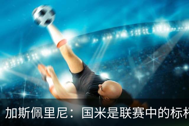 加斯佩里尼：国米是联赛中的标杆球队 明天我们全员均可出战